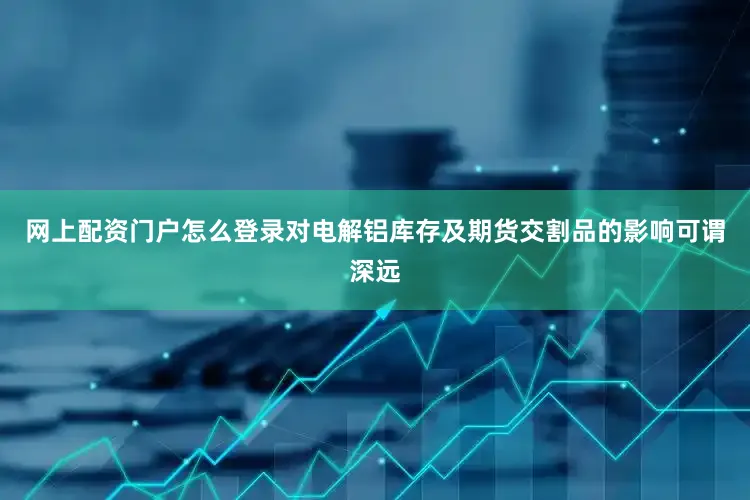 网上配资门户怎么登录对电解铝库存及期货交割品的影响可谓深远