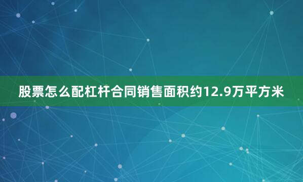 股票怎么配杠杆合同销售面积约12.9万平方米