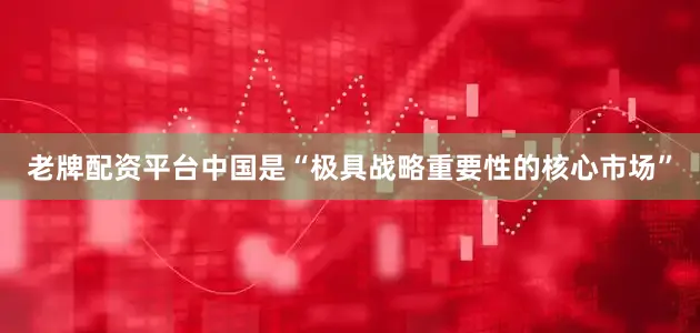 老牌配资平台中国是“极具战略重要性的核心市场”