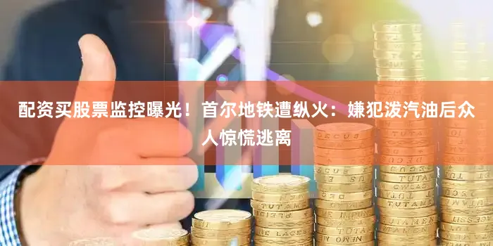 配资买股票监控曝光！首尔地铁遭纵火：嫌犯泼汽油后众人惊慌逃离