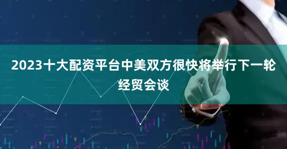 2023十大配资平台中美双方很快将举行下一轮经贸会谈