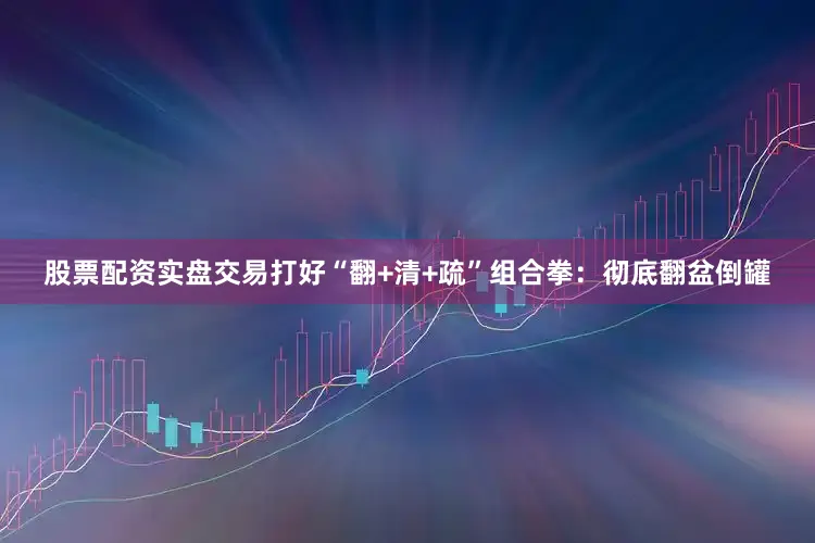 股票配资实盘交易打好“翻+清+疏”组合拳：彻底翻盆倒罐