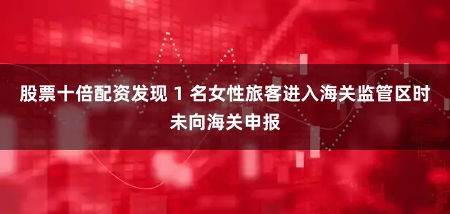 股票十倍配资发现 1 名女性旅客进入海关监管区时未向海关申报
