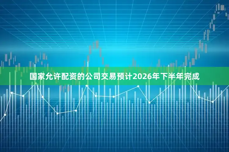 国家允许配资的公司交易预计2026年下半年完成