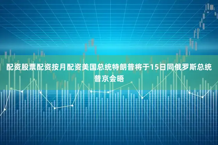 配资股票配资按月配资美国总统特朗普将于15日同俄罗斯总统普京会晤