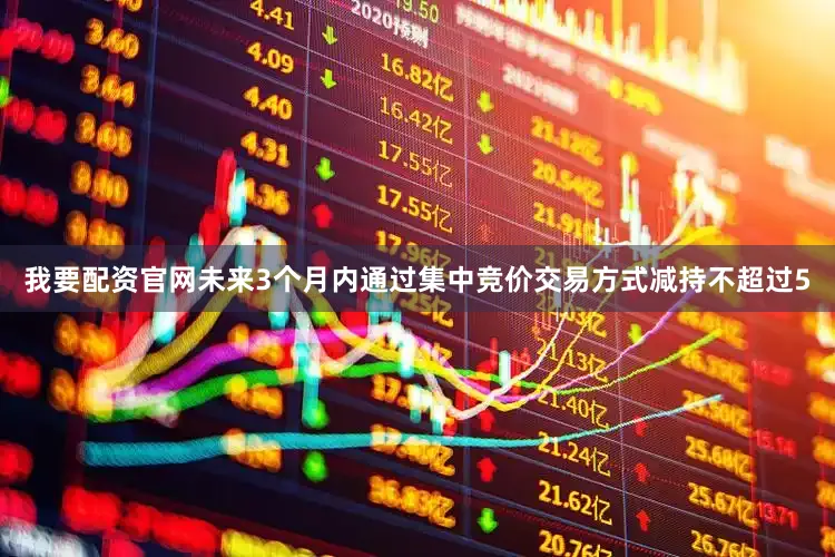 我要配资官网未来3个月内通过集中竞价交易方式减持不超过5