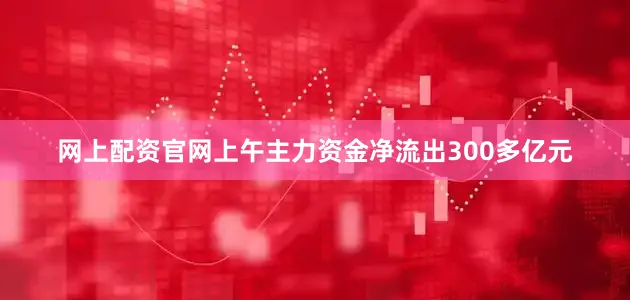 网上配资官网上午主力资金净流出300多亿元