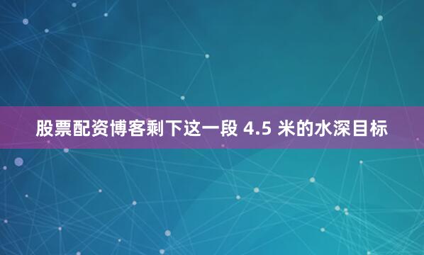 股票配资博客剩下这一段 4.5 米的水深目标