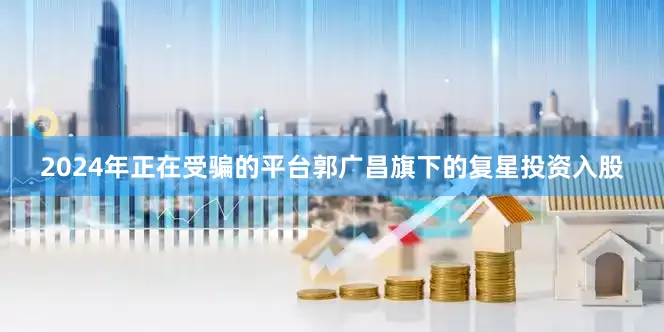 2024年正在受骗的平台郭广昌旗下的复星投资入股