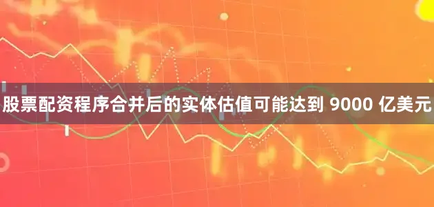 股票配资程序合并后的实体估值可能达到 9000 亿美元