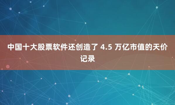 中国十大股票软件还创造了 4.5 万亿市值的天价记录
