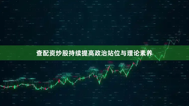 查配资炒股持续提高政治站位与理论素养