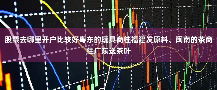 股票去哪里开户比较好粤东的玩具商往福建发原料、闽南的茶商往广东送茶叶